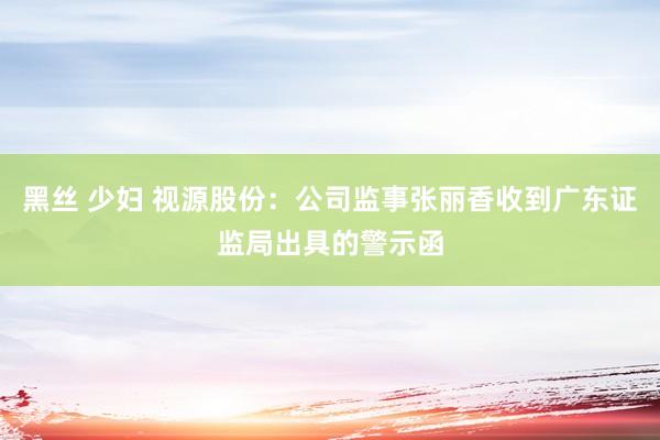 黑丝 少妇 视源股份：公司监事张丽香收到广东证监局出具的警示函