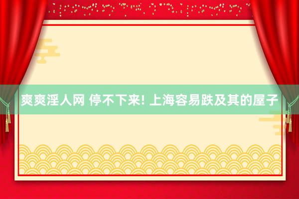 爽爽淫人网 停不下来! 上海容易跌及其的屋子