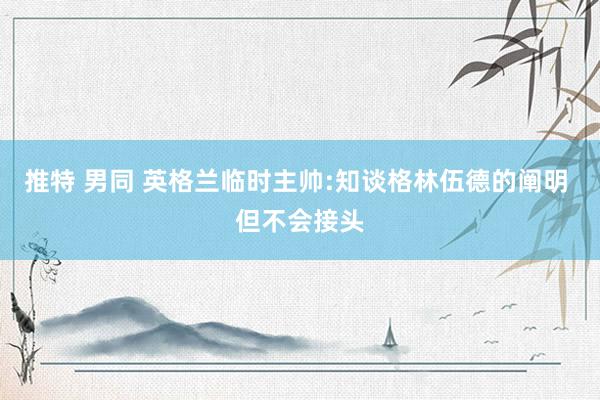 推特 男同 英格兰临时主帅:知谈格林伍德的阐明 但不会接头