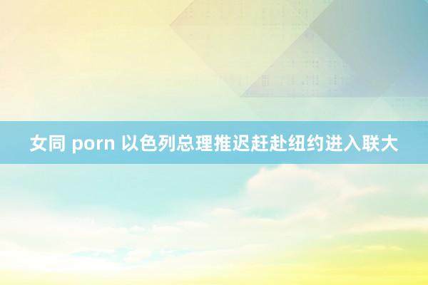 女同 porn 以色列总理推迟赶赴纽约进入联大