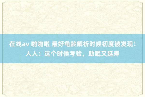 在线av 啪啪啦 最好龟龄解析时候初度被发现！人人：这个时候考验，助眠又延寿
