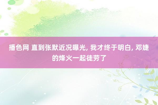 播色网 直到张默近况曝光， 我才终于明白， 邓婕的烽火一起徒劳了