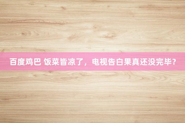 百度鸡巴 饭菜皆凉了，电视告白果真还没完毕？