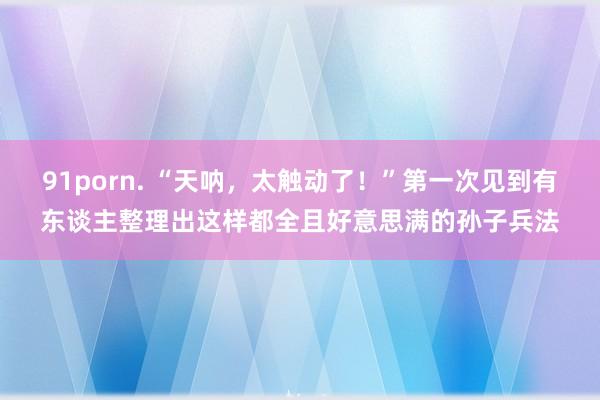 91porn. “天呐,太触动了!”第一次见到有东谈主整理出这样都全且好意思满的孙子兵法