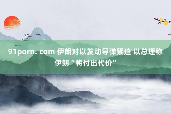 91porn. com 伊朗对以发动导弹紧迫 以总理称伊朗“将付出代价”