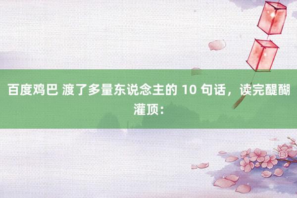 百度鸡巴 渡了多量东说念主的 10 句话,读完醍醐灌顶: