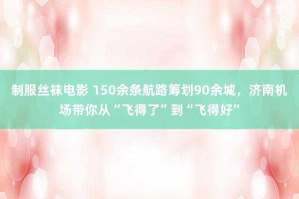 制服丝袜电影 150余条航路筹划90余城，济南机场带你从“飞得了”到“飞得好”