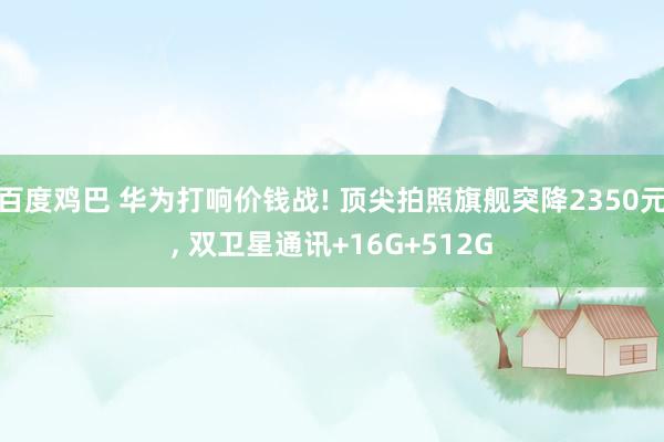 百度鸡巴 华为打响价钱战! 顶尖拍照旗舰突降2350元， 双卫星通讯+16G+512G