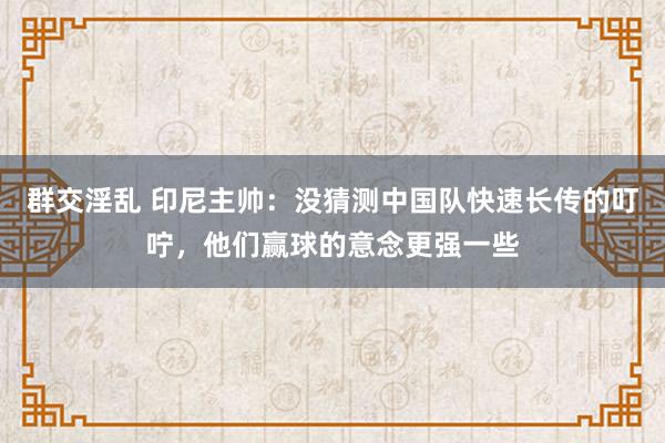 群交淫乱 印尼主帅：没猜测中国队快速长传的叮咛，他们赢球的意念更强一些