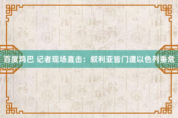 百度鸡巴 记者现场直击：叙利亚皆门遭以色列垂危
