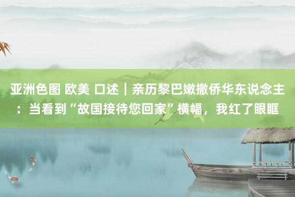 亚洲色图 欧美 口述｜亲历黎巴嫩撤侨华东说念主：当看到“故国接待您回家”横幅，我红了眼眶