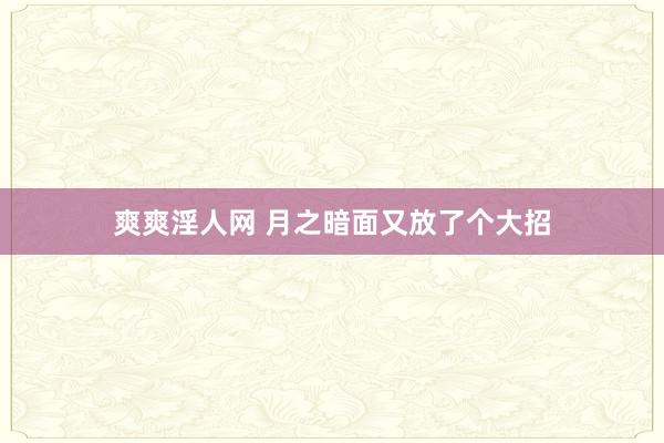 爽爽淫人网 月之暗面又放了个大招