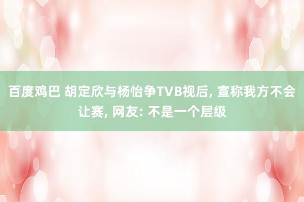 百度鸡巴 胡定欣与杨怡争TVB视后， 宣称我方不会让赛， 网友: 不是一个层级