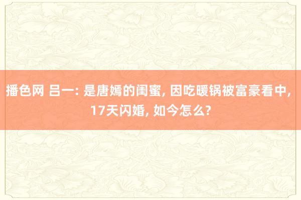 播色网 吕一: 是唐嫣的闺蜜， 因吃暖锅被富豪看中， 17天闪婚， 如今怎么?