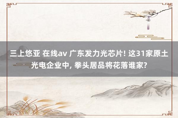三上悠亚 在线av 广东发力光芯片! 这31家原土光电企业中， 拳头居品将花落谁家?