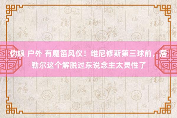 伪娘 户外 有魔笛风仪！维尼修斯第三球前，居勒尔这个解脱过东说念主太灵性了
