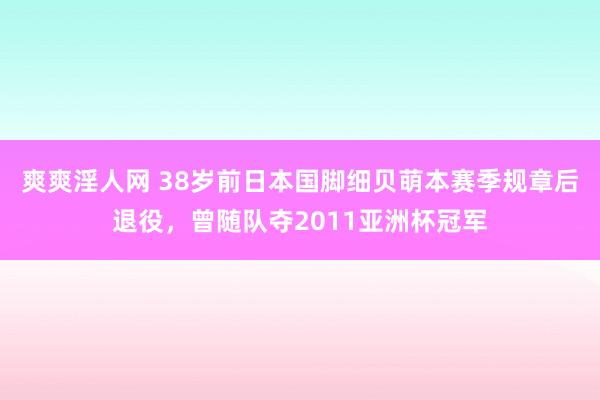 爽爽淫人网 38岁前日本国脚细贝萌本赛季规章后退役，曾随队夺2011亚洲杯冠军