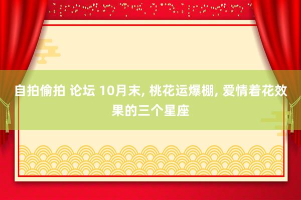 自拍偷拍 论坛 10月末， 桃花运爆棚， 爱情着花效果的三个星座