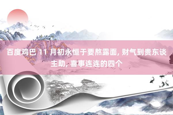 百度鸡巴 11 月初永恒于要熬露面， 财气到贵东谈主助， 喜事连连的四个
