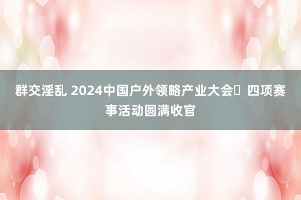 群交淫乱 2024中国户外领略产业大会・四项赛事活动圆满收官