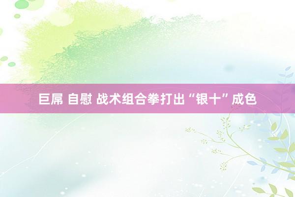 巨屌 自慰 战术组合拳打出“银十”成色
