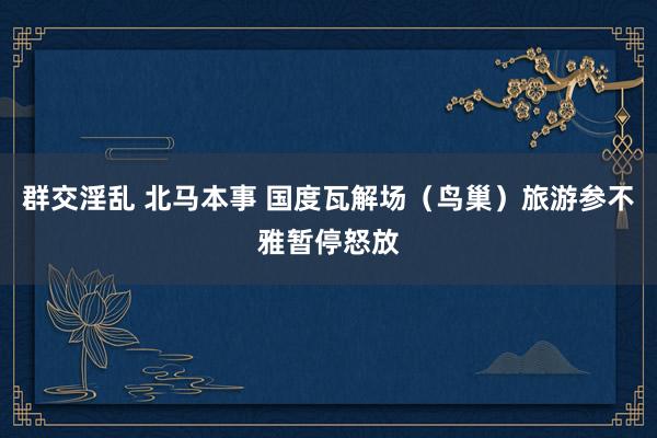 群交淫乱 北马本事 国度瓦解场（鸟巢）旅游参不雅暂停怒放