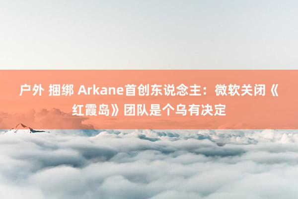 户外 捆绑 Arkane首创东说念主：微软关闭《红霞岛》团队是个乌有决定