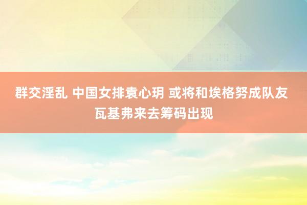 群交淫乱 中国女排袁心玥 或将和埃格努成队友 瓦基弗来去筹码出现