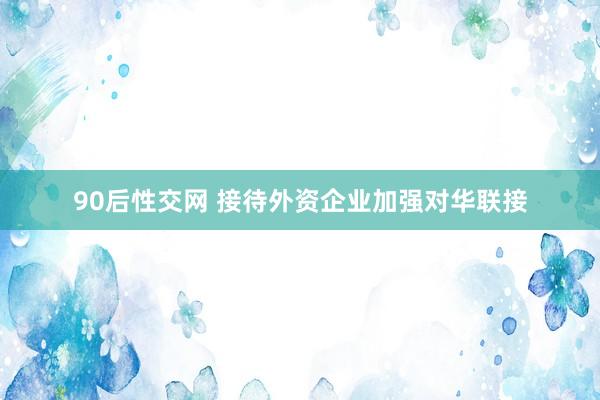 90后性交网 接待外资企业加强对华联接