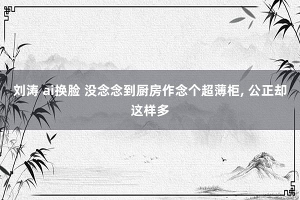 刘涛 ai换脸 没念念到厨房作念个超薄柜， 公正却这样多