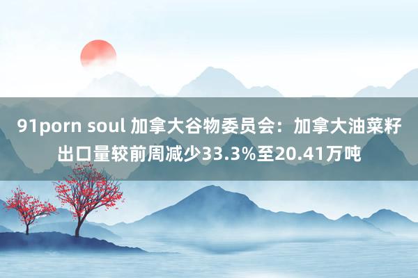91porn soul 加拿大谷物委员会：加拿大油菜籽出口量较前周减少33.3%至20.41万吨