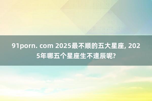 91porn. com 2025最不顺的五大星座， 2025年哪五个星座生不逢辰呢?