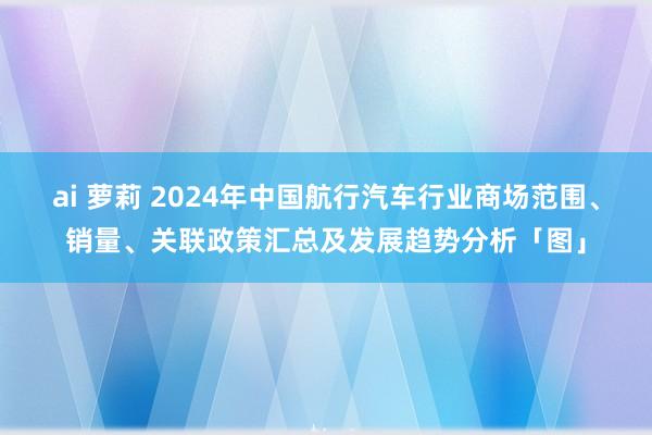 ai 萝莉 2024年中国航行汽车行业商场范围、销量、关联政策汇总及发展趋势分析「图」