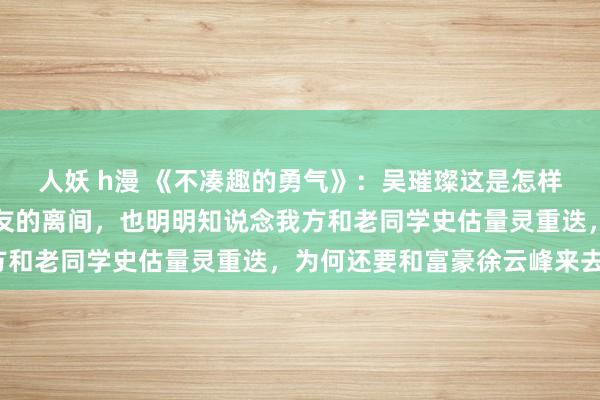 人妖 h漫 《不凑趣的勇气》：吴璀璨这是怎样啦？刚解脱总监男一又友的离间，也明明知说念我方和老同学史估量灵重迭，为何还要和富豪徐云峰来去？