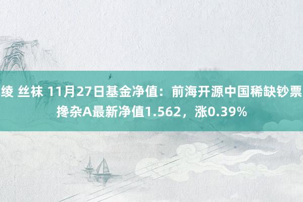 绫 丝袜 11月27日基金净值：前海开源中国稀缺钞票搀杂A最新净值1.562，涨0.39%