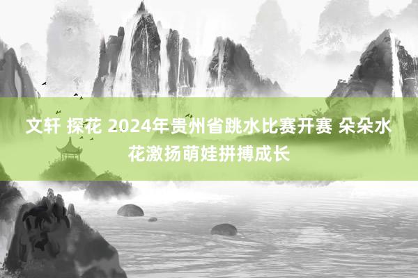 文轩 探花 2024年贵州省跳水比赛开赛 朵朵水花激扬萌娃拼搏成长