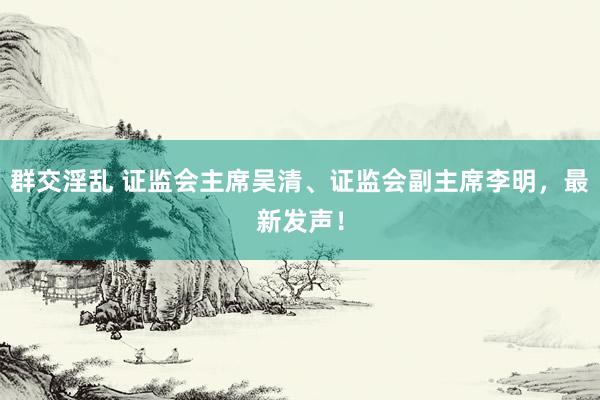 群交淫乱 证监会主席吴清、证监会副主席李明，最新发声！
