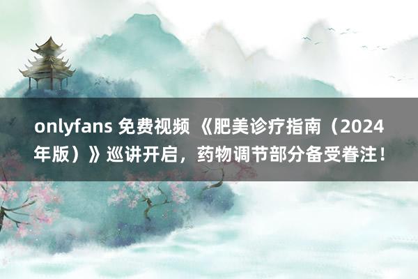 onlyfans 免费视频 《肥美诊疗指南（2024年版）》巡讲开启，药物调节部分备受眷注！