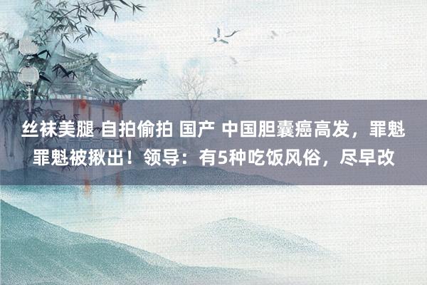 丝袜美腿 自拍偷拍 国产 中国胆囊癌高发，罪魁罪魁被揪出！领导：有5种吃饭风俗，尽早改