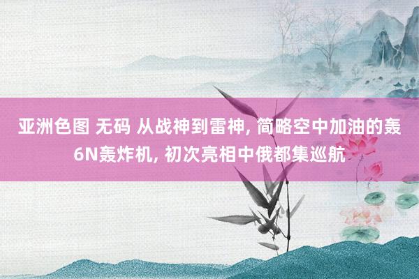 亚洲色图 无码 从战神到雷神， 简略空中加油的轰6N轰炸机， 初次亮相中俄都集巡航