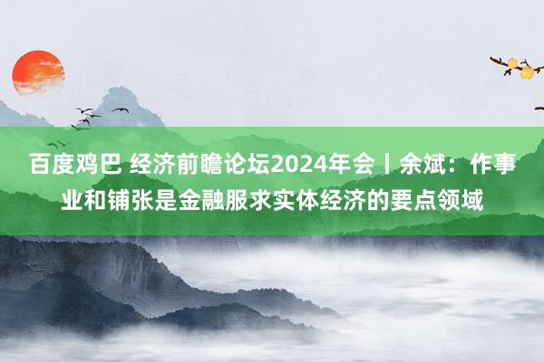 百度鸡巴 经济前瞻论坛2024年会丨余斌：作事业和铺张是金融服求实体经济的要点领域