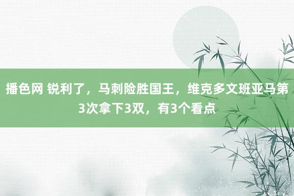播色网 锐利了，马刺险胜国王，维克多文班亚马第3次拿下3双，有3个看点