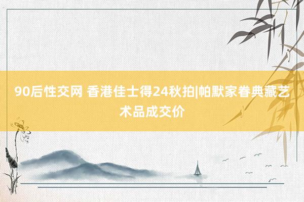 90后性交网 香港佳士得24秋拍|帕默家眷典藏艺术品成交价