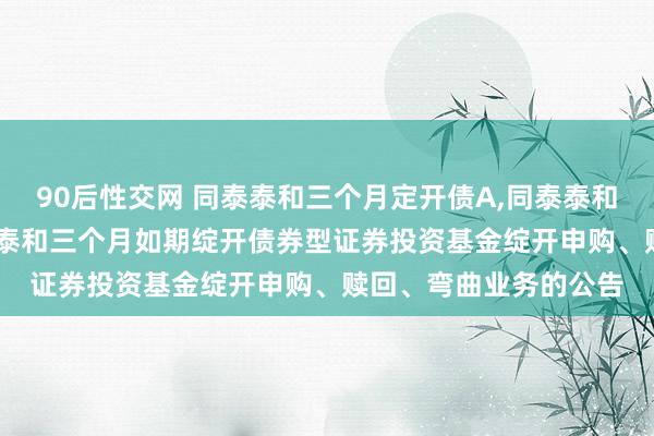 90后性交网 同泰泰和三个月定开债A，同泰泰和三个月定开债C: 同泰泰和三个月如期绽开债券型证券投资基金绽开申购、赎回、弯曲业务的公告