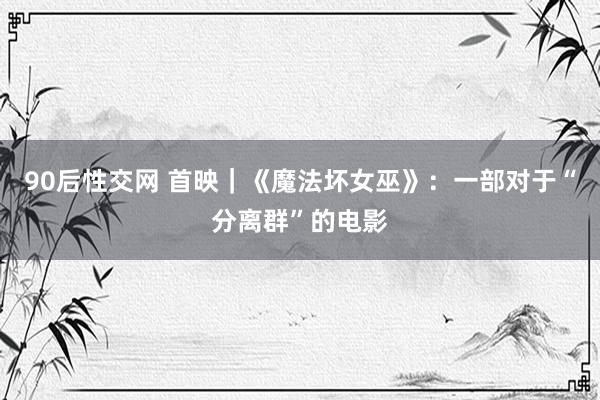 90后性交网 首映｜《魔法坏女巫》：一部对于“分离群”的电影