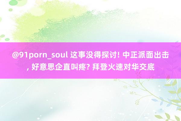 @91porn_soul 这事没得探讨! 中正派面出击， 好意思企直叫疼? 拜登火速对华交底
