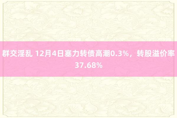 群交淫乱 12月4日塞力转债高潮0.3%，转股溢价率37.68%
