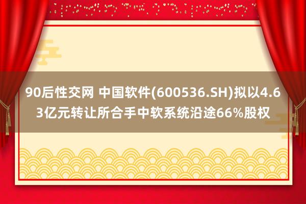 90后性交网 中国软件(600536.SH)拟以4.63亿元转让所合手中软系统沿途66%股权