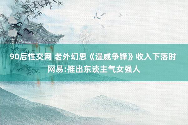 90后性交网 老外幻思《漫威争锋》收入下落时 网易:推出东谈主气女强人