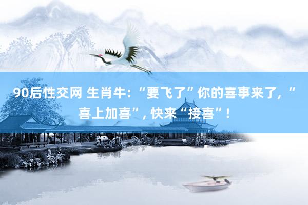 90后性交网 生肖牛: “要飞了”你的喜事来了， “喜上加喜”， 快来“接喜”!